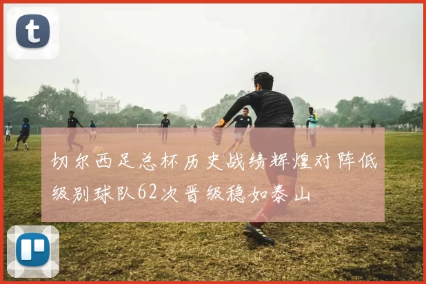 切尔西足总杯历史战绩辉煌对阵低级别球队62次晋级稳如泰山