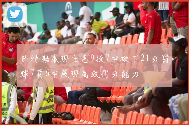 巴特勒表现出色9投7中砍下21分罚球7罚6中展现高效得分能力