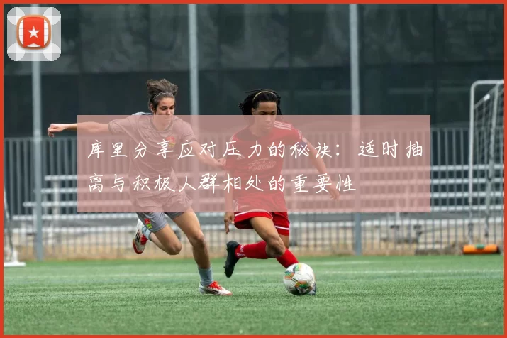 库里分享应对压力的秘诀：适时抽离与积极人群相处的重要性