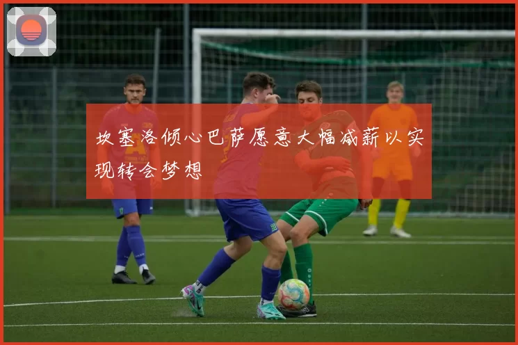 坎塞洛倾心巴萨愿意大幅减薪以实现转会梦想