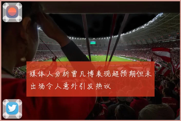 媒体人分析曾凡博表现超预期但未出场令人意外引发热议