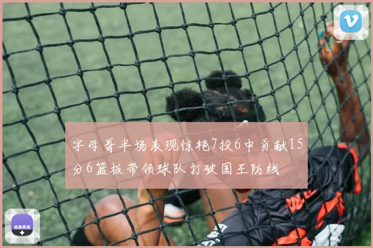 字母哥半场表现惊艳7投6中贡献15分6篮板带领球队打破国王防线