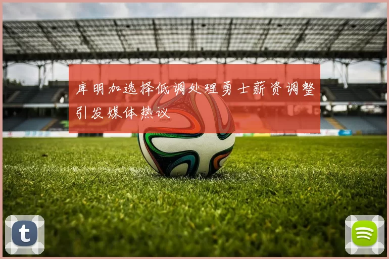 库明加选择低调处理勇士薪资调整引发媒体热议