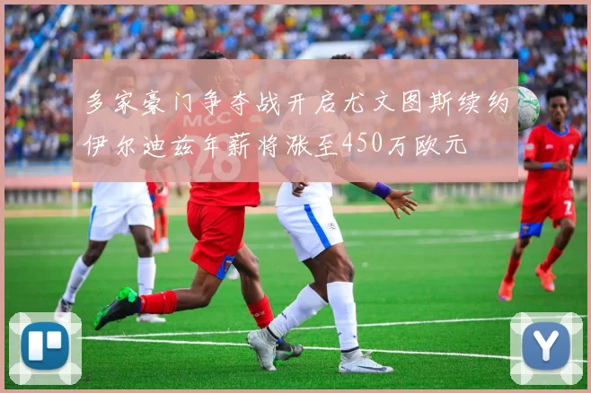 多家豪门争夺战开启尤文图斯续约伊尔迪兹年薪将涨至450万欧元