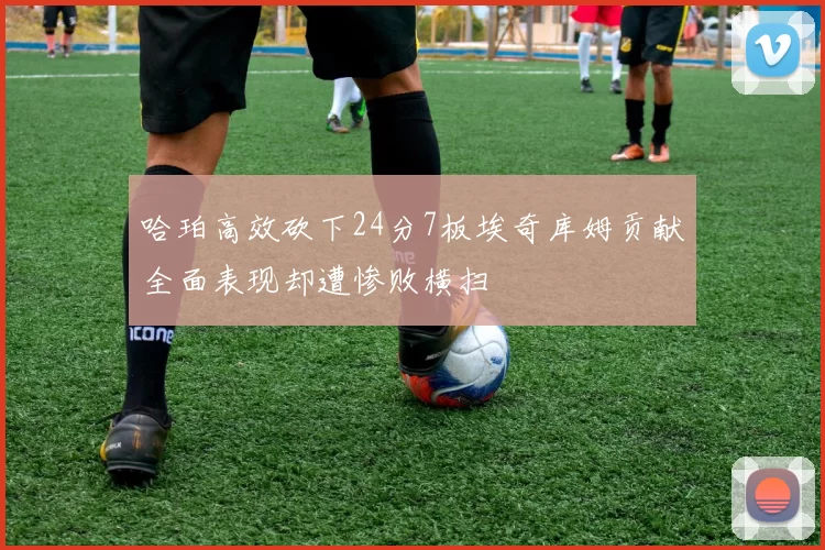 哈珀高效砍下24分7板埃奇库姆贡献全面表现却遭惨败横扫