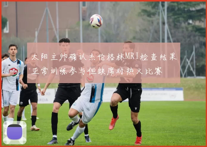 太阳主帅确认杰伦格林MRI检查结果正常训练参与但缺席对热火比赛