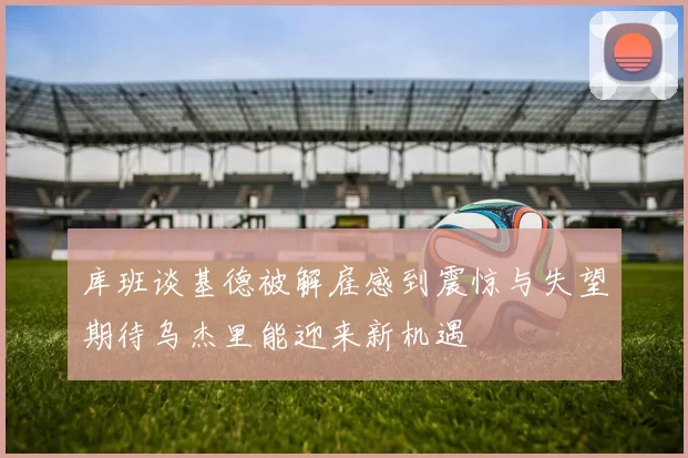 库班谈基德被解雇感到震惊与失望期待乌杰里能迎来新机遇