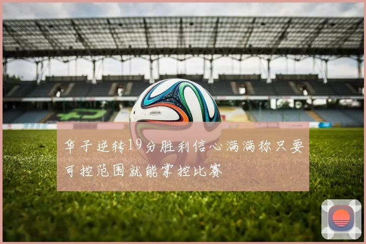 华子逆转19分胜利信心满满称只要可控范围就能掌控比赛