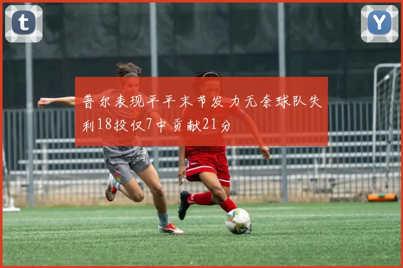 普尔表现平平末节发力无奈球队失利18投仅7中贡献21分