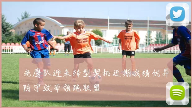 老鹰队迎来转型契机近期战绩优异防守效率领跑联盟